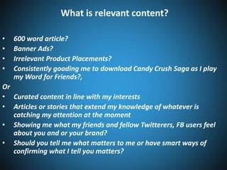 What is relevant content?
•
•
•
•

600 word article?
Banner Ads?
Irrelevant Product Placements?
Consistently goading me to download Candy Crush Saga as I play
my Word for Friends?,

Or
• Curated content in line with my interests
• Articles or stories that extend my knowledge of whatever is
catching my attention at the moment
• Showing me what my friends and fellow Twitterers, FB users feel
about you and or your brand?
• Should you tell me what matters to me or have smart ways of
confirming what I tell you matters?

 