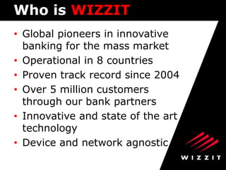 Who is WIZZIT
• Global pioneers in innovative
banking for the mass market
• Operational in 8 countries
• Proven track record since 2004
• Over 5 million customers
through our bank partners
• Innovative and state of the art
technology
• Device and network agnostic

 