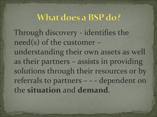 Through discovery - identifies the need(s) of the customer – understanding their own assets as well as their partners – assists in providing solutions through their resources or by referrals to partners – - - dependent on the  situation  and  demand . 