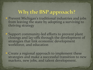 Prevent Michigan's traditional industries and jobs from leaving the state by adopting a surviving to thriving strategy Support community-led efforts to prevent plant closings and lay-offs through the development of strategies that link economic development workforce, and education Create a regional approach to implement these strategies and make a successful transition to new markets, new jobs, and talent development.   