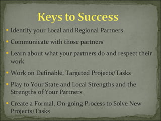 Identify your Local and Regional Partners Communicate with those partners Learn about what your partners do and respect their work Work on Definable, Targeted Projects/Tasks Play to Your State and Local Strengths and the Strengths of Your Partners Create a Formal, On-going Process to Solve New Projects/Tasks 
