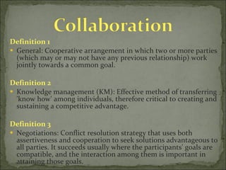 Definition 1 General: Cooperative arrangement in which two or more parties (which may or may not have any previous relationship) work jointly towards a common goal. Definition 2 Knowledge management (KM): Effective method of transferring 'know how' among individuals, therefore critical to creating and sustaining a competitive advantage.  Definition 3 Negotiations: Conflict resolution strategy that uses both assertiveness and cooperation to seek solutions advantageous to all parties. It succeeds usually where the participants' goals are compatible, and the interaction among them is important in attaining those goals. 