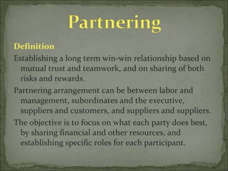 Definition Establishing a long term win-win relationship based on mutual trust and teamwork, and on sharing of both risks and rewards.  Partnering arrangement can be between labor and management, subordinates and the executive, suppliers and customers, and suppliers and suppliers.  The objective is to focus on what each party does best, by sharing financial and other resources, and establishing specific roles for each participant.  