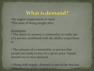 An urgent requirement or need The state of being sought after Economics   The desire to possess a commodity or make use of a service, combined with the ability to purchase it.  The amount of a commodity or service that people are ready to buy for a given price:  Supply should rise to meet demand.  Along with supply, demand is one of the two key determinants of the market price. 
