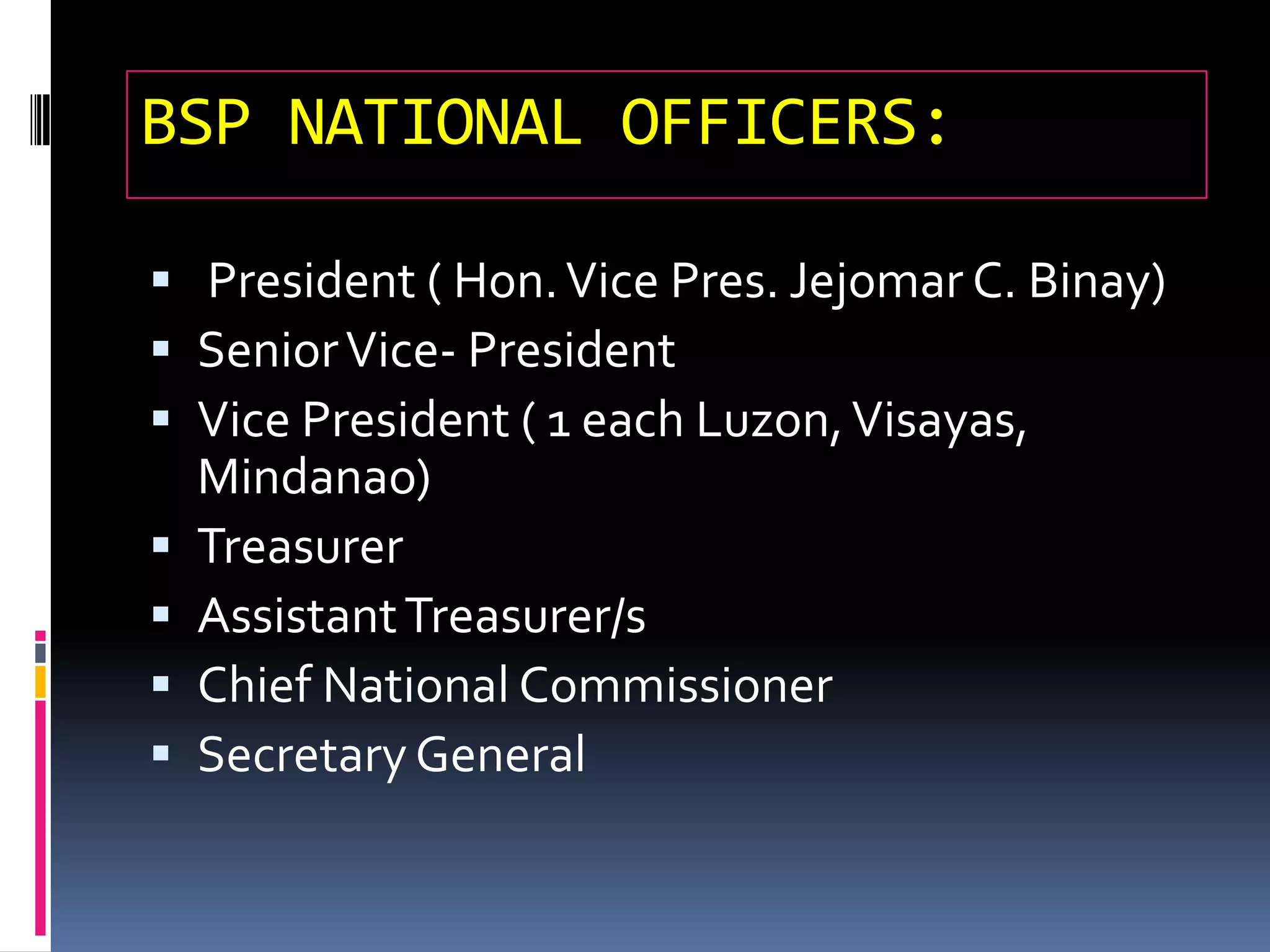 BSP NATIONAL OFFICERS:
 President ( Hon.Vice Pres. Jejomar C. Binay)
 SeniorVice- President
 Vice President ( 1 each Luzon,Visayas,
Mindanao)
 Treasurer
 AssistantTreasurer/s
 Chief National Commissioner
 SecretaryGeneral
 