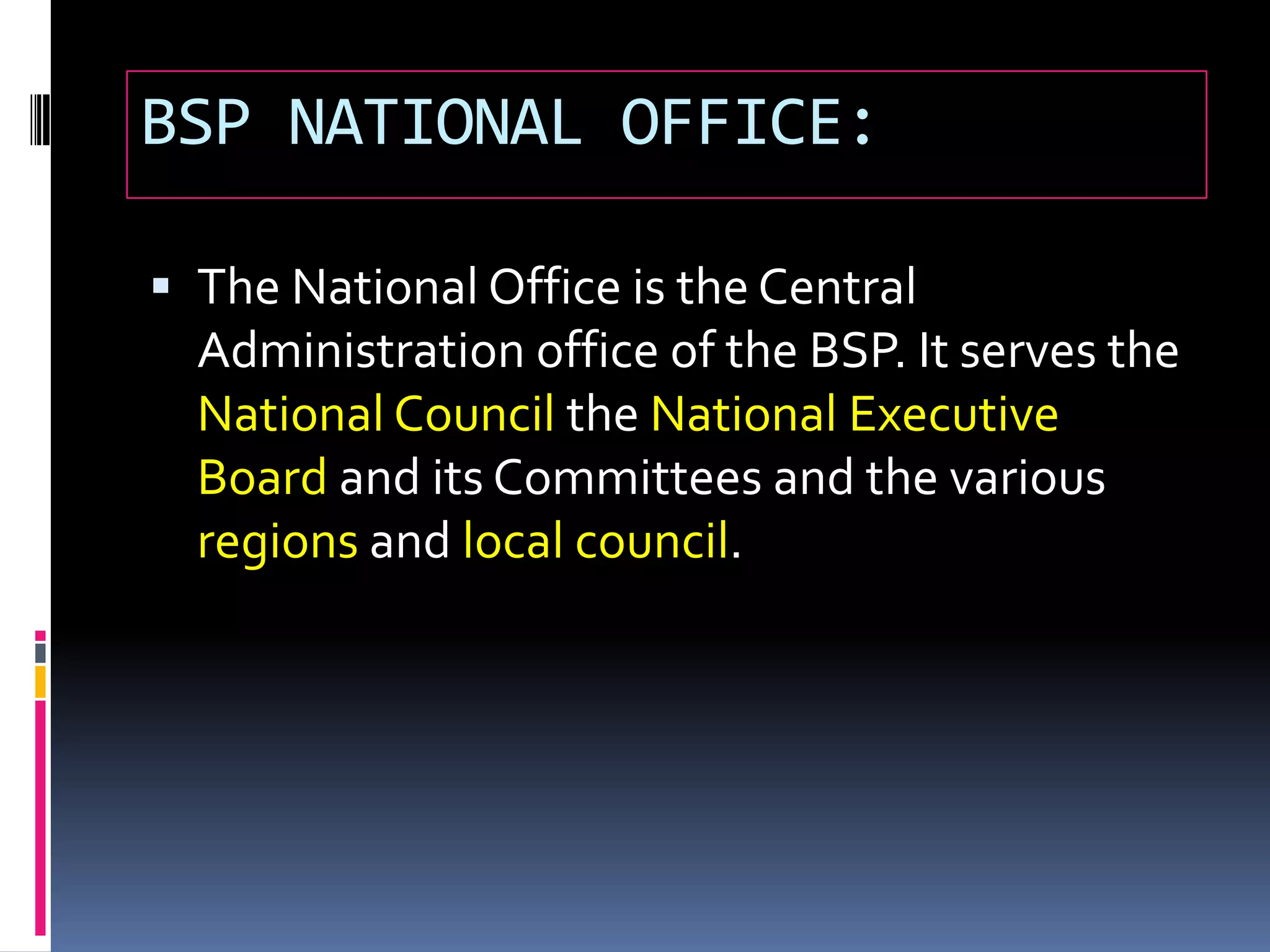 BSP NATIONAL OFFICE:
 The National Office is the Central
Administration office of the BSP. It serves the
National Council the National Executive
Board and its Committees and the various
regions and local council.
 