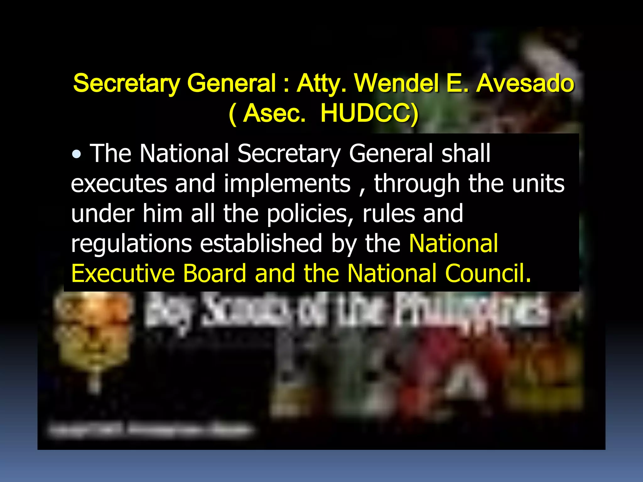 Secretary General : Atty. Wendel E. Avesado
( Asec. HUDCC)
• The National Secretary General shall
executes and implements , through the units
under him all the policies, rules and
regulations established by the National
Executive Board and the National Council.
 
