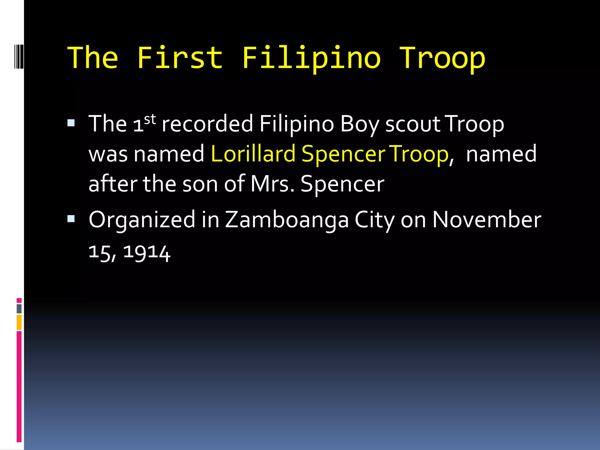 The First Filipino Troop
 The 1st recorded Filipino Boy scoutTroop
was named Lorillard SpencerTroop, named
after the son of Mrs. Spencer
 Organized in Zamboanga City on November
15, 1914
 