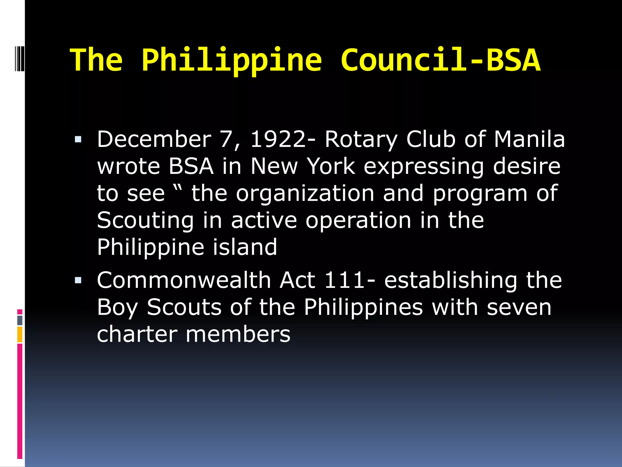 The Philippine Council-BSA
 December 7, 1922- Rotary Club of Manila
wrote BSA in New York expressing desire
to see “ the organization and program of
Scouting in active operation in the
Philippine island
 Commonwealth Act 111- establishing the
Boy Scouts of the Philippines with seven
charter members
 