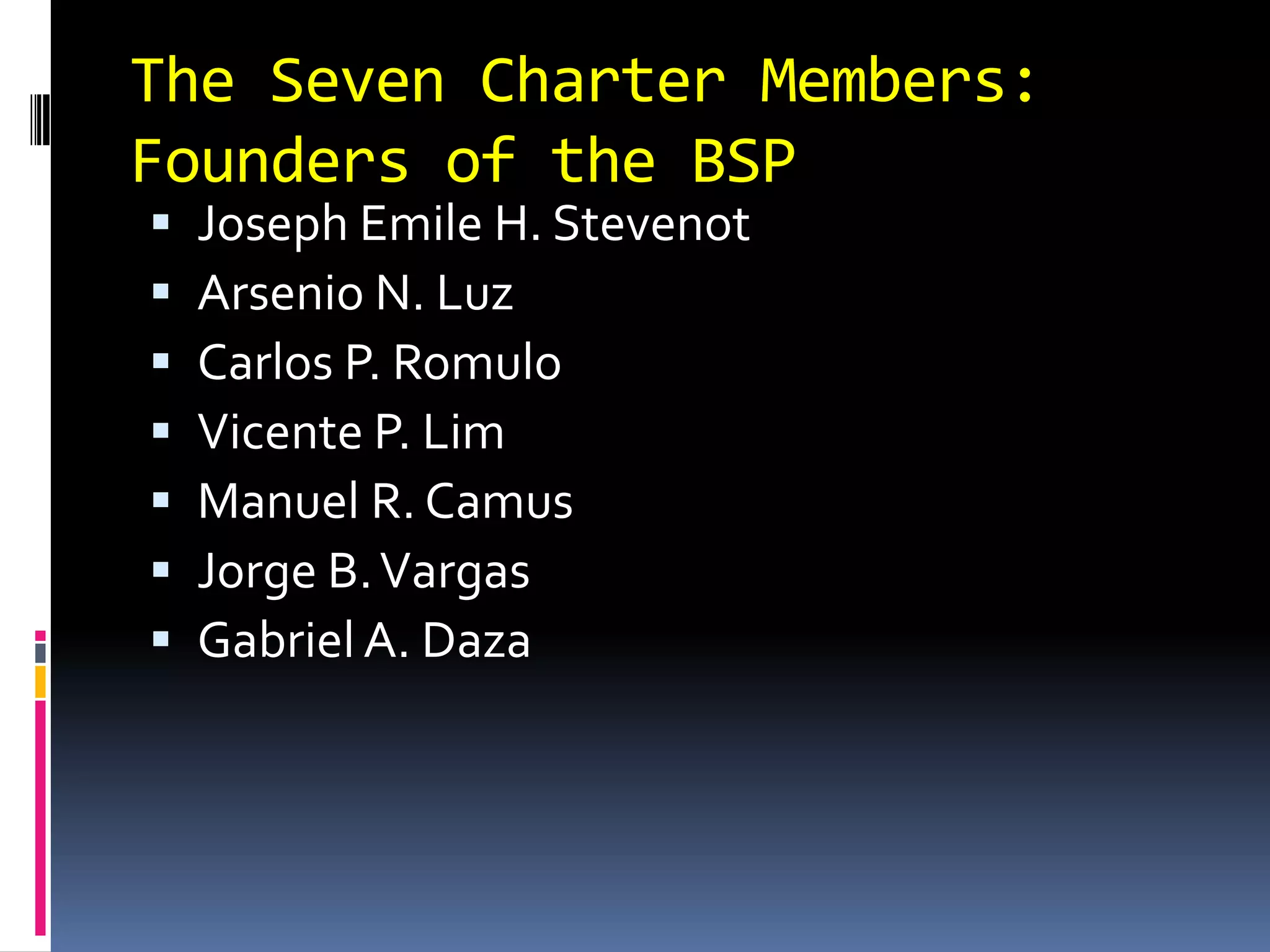 The Seven Charter Members:
Founders of the BSP
 Joseph Emile H. Stevenot
 Arsenio N. Luz
 Carlos P. Romulo
 Vicente P. Lim
 Manuel R. Camus
 Jorge B.Vargas
 Gabriel A. Daza
 