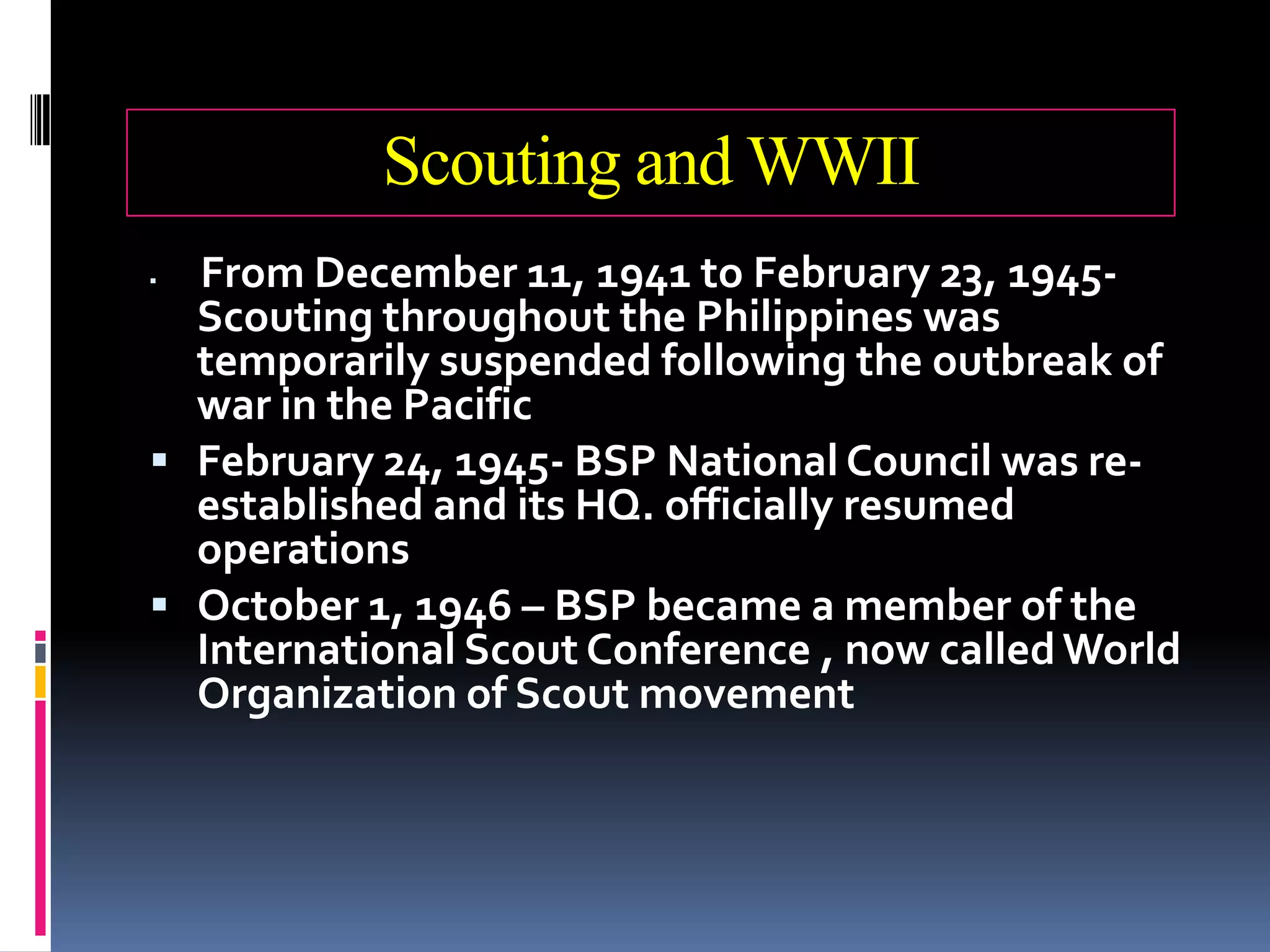 Scouting and WWII
 From December 11, 1941 to February 23, 1945-
Scouting throughout the Philippines was
temporarily suspended following the outbreak of
war in the Pacific
 February 24, 1945- BSP National Council was re-
established and its HQ. officially resumed
operations
 October 1, 1946 – BSP became a member of the
International Scout Conference , now calledWorld
Organization of Scout movement
 