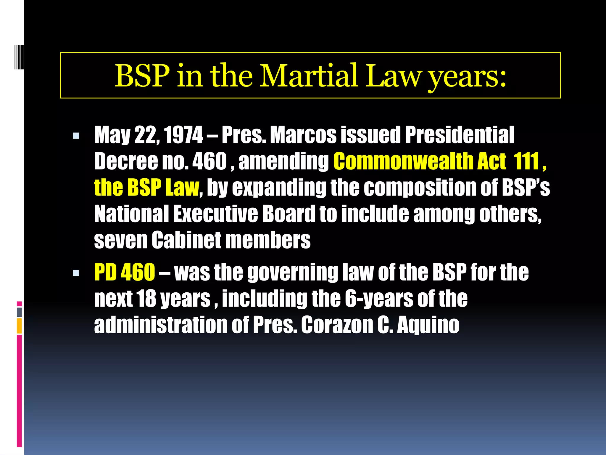 BSP in the Martial Law years:
 May 22, 1974 – Pres. Marcos issued Presidential
Decree no. 460 , amending Commonwealth Act 111 ,
the BSP Law, by expanding the composition of BSP’s
National Executive Board to include among others,
seven Cabinet members
 PD 460 – was the governing law of the BSP for the
next 18 years , including the 6-years of the
administration of Pres. Corazon C. Aquino
 