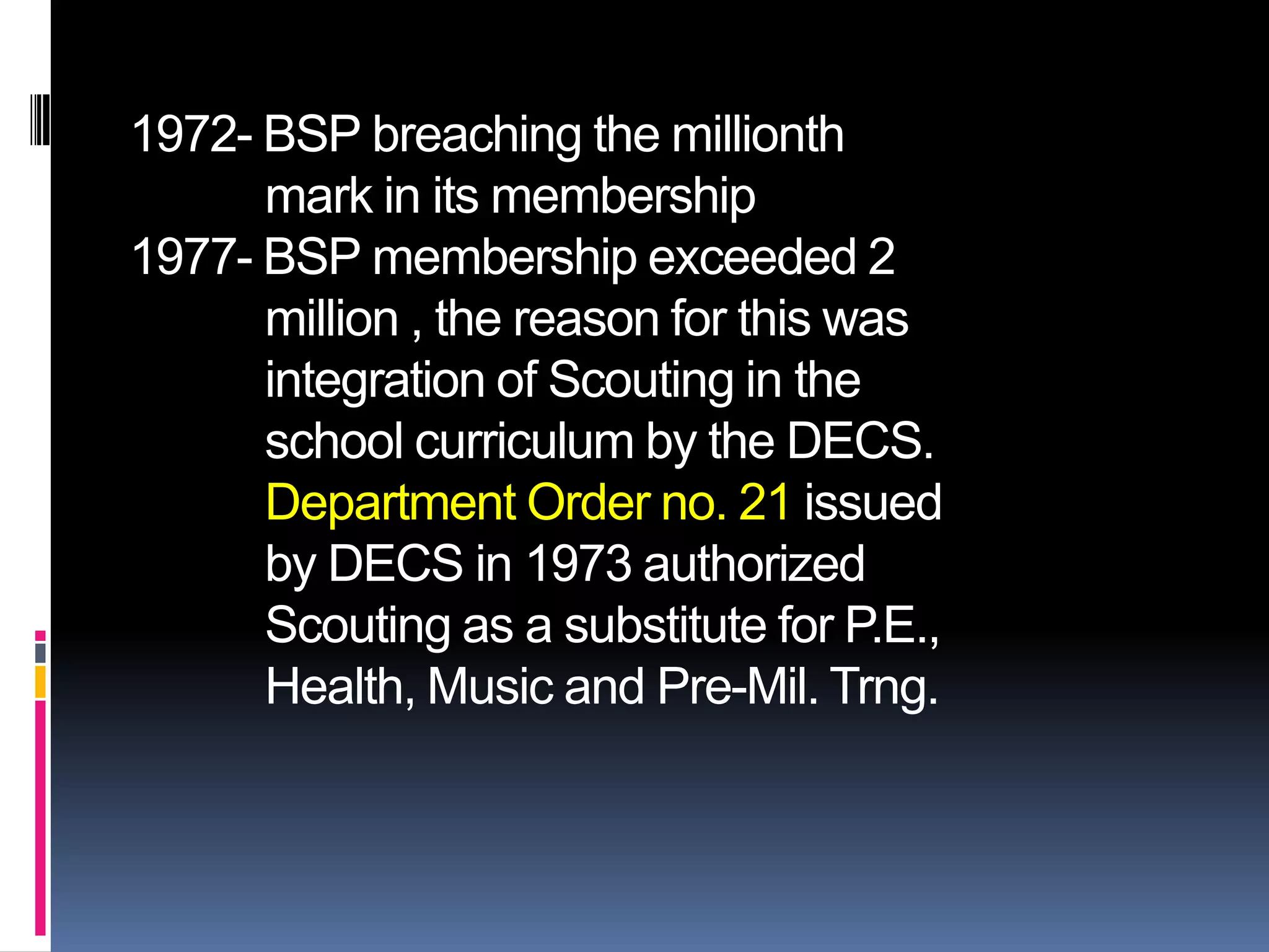 1972- BSP breaching the millionth
mark in its membership
1977- BSP membership exceeded 2
million , the reason for this was
integration of Scouting in the
school curriculum by the DECS.
Department Order no. 21 issued
by DECS in 1973 authorized
Scouting as a substitute for P.E.,
Health, Music and Pre-Mil. Trng.
 