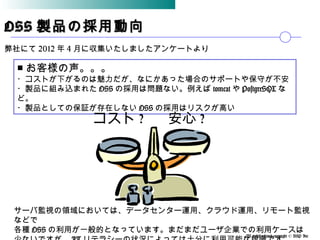 All rights reserved,copyright © BSP Inc 　
OSSOSS 製品の採用動向製品の採用動向
弊社にて 2012 年 4 月に収集いたしましたアンケートより
■ お客様の声。。。
・コストが下がるのは魅力だが、なにかあった場合のサポートや保守が不安
・製品に組み込まれた OSS の採用は問題ない。例えば tomcat や PostgreSQL な
ど。
・製品としての保証が存在しない OSS の採用はリスクが高い
安心 ?コスト ?
サーバ監視の領域においては、データセンター運用、クラウド運用、リモート監視
などで
各種 OSS の利用が一般的となっています。まだまだユーザ企業での利用ケースは
 