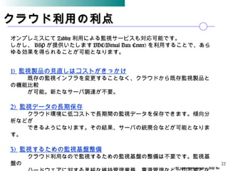 All rights reserved,copyright © BSP Inc 　
クラウド利用の利点クラウド利用の利点
オンプレミスにて Zabbix 利用による監視サービスも対応可能です。
しかし、 BSP が提供いたします VDC(Virtual Data Center) を利用することで、あら
ゆる効果を得られることが可能となります。
22
1) 監視製品の見直しはコストがきっかけ
　　　既存の監視インフラを変更することなく、クラウドから既存監視製品と
の機能比較
　　　が可能。新たなサーバ調達が不要。
2) 監視データの長期保存
　　　クラウド環境に低コストで長期間の監視データを保存できます。傾向分
析などが
　　　できるようになります。その結果、サーバの統廃合などが可能となりま
す。
3) 監視するための監視基盤整備
　　　クラウド利用なので監視するための監視基盤の整備は不要です。監視基
盤の
 