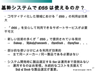 All rights reserved,copyright © BSP Inc 　
基幹システムで基幹システムで OSSOSS は使えるのか？は使えるのか？
・コモディティ化した領域における「 OSS 」の利用は効果
大
・「 OSS 」を安心して利用できるサポートサービスが必要
不可欠
・新しい技術の多くが「 OSS 」で提供されている現状
　→　 Hadoop 、 AsakusaFramework 、 OpenStack 、 OpenFlow 、、、
・部分的な使い分けによる利用が効果的
　→　全て同一メーカー / 同一製品である必要はない
・システム開発時に製品選定する Sier は運用まで面倒みない
　→　運用するのはお客様。永続的なコストを見据えて
　　　 Best of Breed な製品選定が重要。
27
 