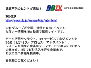 課題解決のヒントが集結！
BBTV
http://www.bsp.jp/seminar/bbtv/index.html
BSP グループが企画、提供する IT イベント・
セミナー情報を Web 動画で配信サイトです。
データ活用やクラウド、 IT サービスマネジメントや
BPM （ビジネス・プロセス・マネジメント）、
システム企画など豊富なテーマで、ビジネスに IT 使う
企業から、 IT でビジネスを行う企業まで、
お役に立つ情報を提供中。
お気軽にご覧ください！
 