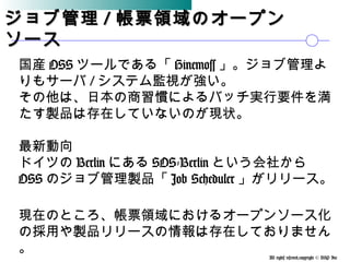All rights reserved,copyright © BSP Inc 　
ジョブ管理ジョブ管理 // 帳票領域のオープン帳票領域のオープン
ソースソース
国産 OSS ツールである「 Hinemoss 」。ジョブ管理よ
りもサーバ / システム監視が強い。
その他は、日本の商習慣によるバッチ実行要件を満
たす製品は存在していないのが現状。
最新動向
ドイツの Berlin にある SOS-Berlin という会社から
OSS のジョブ管理製品「 Job Scheduler 」がリリース。
現在のところ、帳票領域におけるオープンソース化
の採用や製品リリースの情報は存在しておりません
。
 