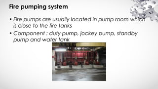 Fire pumping system
• Fire pumps are usually located in pump room which
is close to the fire tanks
• Component : duty pump, jockey pump, standby
pump and water tank
 