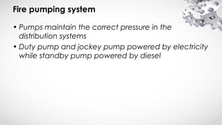 Fire pumping system
• Pumps maintain the correct pressure in the
distribution systems
• Duty pump and jockey pump powered by electricity
while standby pump powered by diesel
 