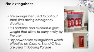 Fire extinguisher
• Fire extinguisher used to put out
small fires during emergency
situations.
• It’s portable and minimal in gross
weight that allow to carry easily by
the user.
• Dry powder fire extinguishers which
effective on Class A, B and C fires
are used in Subang Parade
 