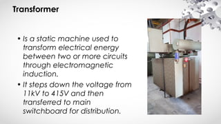 Transformer
• Is a static machine used to
transform electrical energy
between two or more circuits
through electromagnetic
induction.
• It steps down the voltage from
11kV to 415V and then
transferred to main
switchboard for distribution.
 