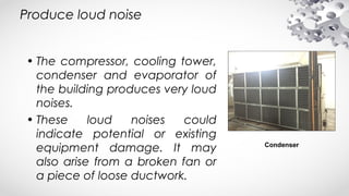 Produce loud noise
• The compressor, cooling tower,
condenser and evaporator of
the building produces very loud
noises.
• These loud noises could
indicate potential or existing
equipment damage. It may
also arise from a broken fan or
a piece of loose ductwork.
Condenser
 