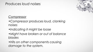 Produces loud noises
Compressor
•Compressor produces loud, clanking
noises
•Indicating it might be loose
•Might have broken or out of balance
blades
•Hits on other components causing
damage to the system.
 
