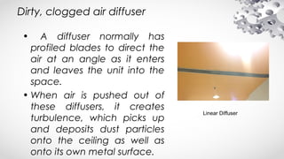 Dirty, clogged air diffuser
• A diffuser normally has
profiled blades to direct the
air at an angle as it enters
and leaves the unit into the
space.
• When air is pushed out of
these diffusers, it creates
turbulence, which picks up
and deposits dust particles
onto the ceiling as well as
onto its own metal surface.
Linear Diffuser
 