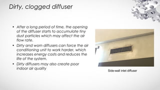 Dirty, clogged diffuser
• After a long period of time, the opening
of the diffuser starts to accumulate tiny
dust particles which may affect the air
flow rate.
• Dirty and worn diffusers can force the air
conditioning unit to work harder, which
increases energy costs and reduces the
life of the system.
• Dirty diffusers may also create poor
indoor air quality
Side-wall inlet diffuser
 