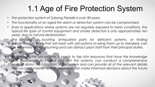 1.1 Age of Fire Protection System
• Fire protection system of Subang Parade is over 30 years.
• The functionality of an aged fire alarm or detection system can be compromised.
• Even in applications where systems are nor regularly exposed to harsh conditions, the
typical life span of control equipment and smoke detectors is only approximately ten
years, due to natural deterioration.
• The process of locating antiquated parts for deficient systems, or finding
supplementary parts that will mesh with old systems to bring them up to standard, can
be extremely time consuming and can distract plant staff from their principal duties.
• To manage the old systems, it needs to tap into resources that have the knowledge
and experience to inspect and test the systems, can conduct a comprehensive
analysis about the condition of the system and can provide all of the relevant details
in a succinct manner so that plant staff can make informed decisions about the future
of their systems.
 