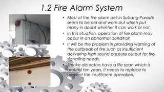 1.2 Fire Alarm System
• Most of the fire alarm bell in Subang Parade
seem to be old and worn out which put
many in doubt whether it can work or not.
• In this situation, operation of fire alarm may
occur in an abnormal condition.
• It will be the problem in providing warning of
the outbreak of fire such as insufficient
delivering high sound pressure output for fire
signalling needs.
• Smoke detectors have a life span which is
around ten years. It needs to replace to
prevent the insufficient operation.
 