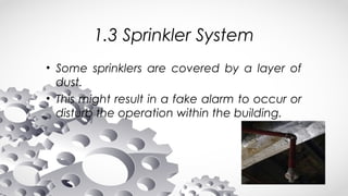 1.3 Sprinkler System
• Some sprinklers are covered by a layer of
dust.
• This might result in a fake alarm to occur or
disturb the operation within the building.
 