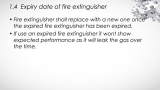 1.4 Expiry date of fire extinguisher
• Fire extinguisher shall replace with a new one once
the expired fire extinguisher has been expired.
• If use an expired fire extinguisher it wont show
expected performance as it will leak the gas over
the time.
 