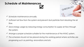 Schedule of Maintenances
 Schedule maintenance annually.
 Sufficient air flow from the system and prevent dust particles from blocking the air
flow.
 Save energy usage by reducing energy consumption to supply air flow through
the system.
 Arrange a proper schedule suitable for the maintenance of the HVAC system.
 The schedule should not be placed during the working period where activities are
progressing such as painting, renovations and etc
 
