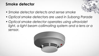 Smoke detector
• Smoke detector detects and sense smoke
• Optical smoke detectors are used in Subang Parade
• Optical smoke detector operates using ultraviolet
light, a light beam collimating system and a lens or a
sensor.
 