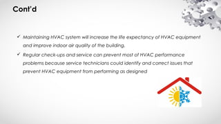 Cont’d
 Maintaining HVAC system will increase the life expectancy of HVAC equipment
and improve indoor air quality of the building.
 Regular check-ups and service can prevent most of HVAC performance
problems because service technicians could identify and correct issues that
prevent HVAC equipment from performing as designed
 