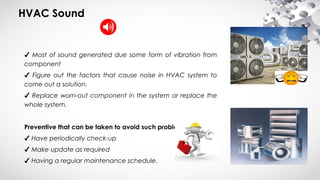 HVAC Sound
✔ Most of sound generated due some form of vibration from
component
✔ Figure out the factors that cause noise in HVAC system to
come out a solution.
✔ Replace worn-out component in the system or replace the
whole system.
Preventive that can be taken to avoid such problem:
✔ Have periodically check-up
✔ Make update as required
✔ Having a regular maintenance schedule.
 