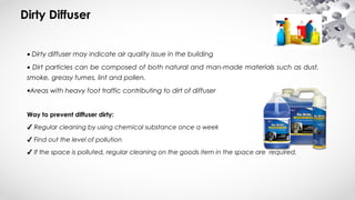 Dirty Diffuser
• Dirty diffuser may indicate air quality issue in the building
• Dirt particles can be composed of both natural and man-made materials such as dust,
smoke, greasy fumes, lint and pollen.
•Areas with heavy foot traffic contributing to dirt of diffuser
Way to prevent diffuser dirty:
✔ Regular cleaning by using chemical substance once a week
✔ Find out the level of pollution
✔ If the space is polluted, regular cleaning on the goods item in the space are required.
 