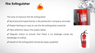 Fire Extinguisher
The way to improve the fire extinguisher:
✔ Serviced and inspected by a fire protection company annually
✔ Proper training on way to use the fire extinguisher correctly
✔ Take attention about the expiry dates
✔ Regular check to ensure that there is no leakage cause by
breakage or rusting
✔ Model of fire extinguisher should be keep updated  
 