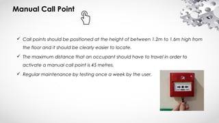 Manual Call Point
 Call points should be positioned at the height of between 1.2m to 1.6m high from
the floor and it should be clearly easier to locate.
 The maximum distance that an occupant should have to travel in order to
activate a manual call point is 45 metres.
 Regular maintenance by testing once a week by the user.
 