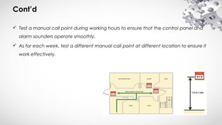 Cont’d
 Test a manual call point during working hours to ensure that the control panel and
alarm sounders operate smoothly.
 As for each week, test a different manual call point at different location to ensure it
work effectively.
 