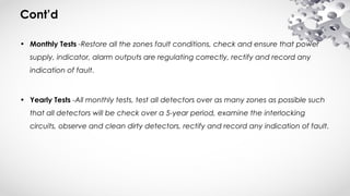 Cont’d
• Monthly Tests -Restore all the zones fault conditions, check and ensure that power
supply, indicator, alarm outputs are regulating correctly, rectify and record any
indication of fault.
• Yearly Tests -All monthly tests, test all detectors over as many zones as possible such
that all detectors will be check over a 5-year period, examine the interlocking
circuits, observe and clean dirty detectors, rectify and record any indication of fault.
 
