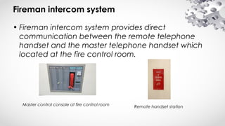 Fireman intercom system
• Fireman intercom system provides direct
communication between the remote telephone
handset and the master telephone handset which
located at the fire control room.
Master control console at fire control room Remote handset station
 