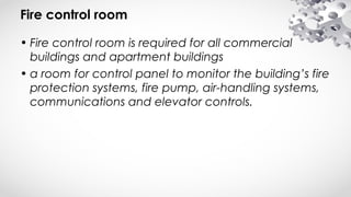 Fire control room
• Fire control room is required for all commercial
buildings and apartment buildings
• a room for control panel to monitor the building’s fire
protection systems, fire pump, air-handling systems,
communications and elevator controls.
 