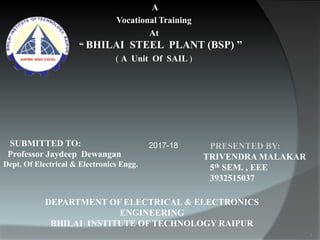 A
Vocational Training
At
“ BHILAI STEEL PLANT (BSP) ”
( A Unit Of SAIL )
PRESENTED BY:
TRIVENDRA MALAKAR
5th SEM. , EEE
3932515037
DEPARTMENT OF ELECTRICAL & ELECTRONICS
ENGINEERING
BHILAI INSTITUTE OF TECHNOLOGY RAIPUR
SUBMITTED TO:
Professor Jaydeep Dewangan
Dept. Of Electrical & Electronics Engg.
2017-18
1
 