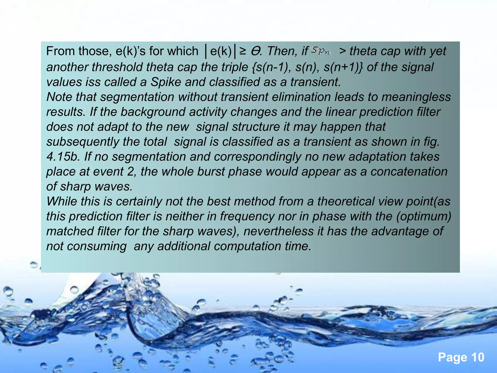 From those, e(k)’s for which │e(k)│≥ Ɵ. Then, if          > theta cap with yet
another threshold theta cap the triple {s(n-1), s(n), s(n+1)} of the signal
values iss called a Spike and classified as a transient.
Note that segmentation without transient elimination leads to meaningless
results. If the background activity changes and the linear prediction filter
does not adapt to the new signal structure it may happen that
subsequently the total signal is classified as a transient as shown in fig.
4.15b. If no segmentation and correspondingly no new adaptation takes
place at event 2, the whole burst phase would appear as a concatenation
of sharp waves.
While this is certainly not the best method from a theoretical view point(as
this prediction filter is neither in frequency nor in phase with the (optimum)
matched filter for the sharp waves), nevertheless it has the advantage of
not consuming any additional computation time.




                                                                           Page 10
 