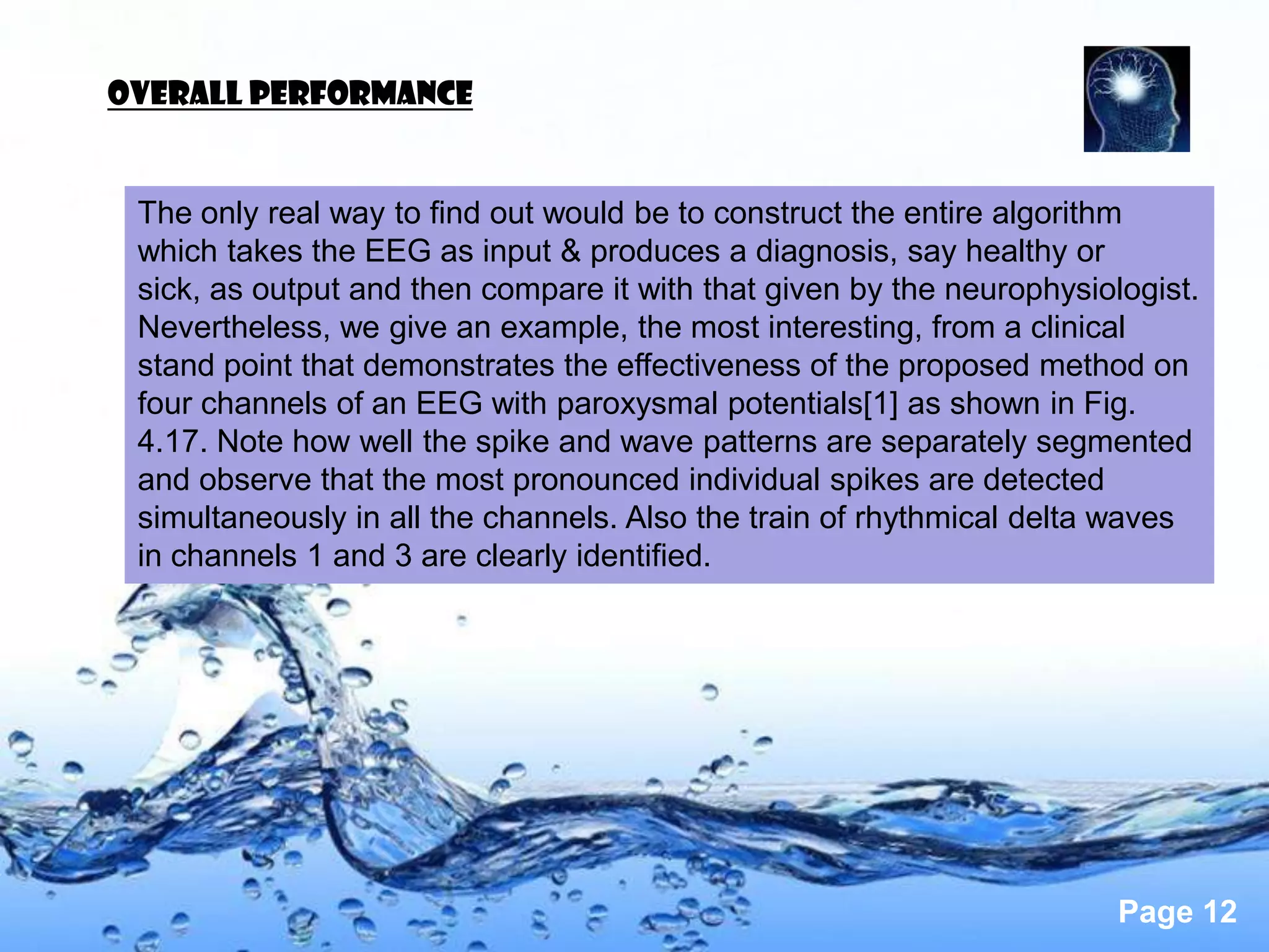 OVERALL PERFORMANCE


 The only real way to find out would be to construct the entire algorithm
 which takes the EEG as input & produces a diagnosis, say healthy or
 sick, as output and then compare it with that given by the neurophysiologist.
 Nevertheless, we give an example, the most interesting, from a clinical
 stand point that demonstrates the effectiveness of the proposed method on
 four channels of an EEG with paroxysmal potentials[1] as shown in Fig.
 4.17. Note how well the spike and wave patterns are separately segmented
 and observe that the most pronounced individual spikes are detected
 simultaneously in all the channels. Also the train of rhythmical delta waves
 in channels 1 and 3 are clearly identified.




                                                                        Page 12
 