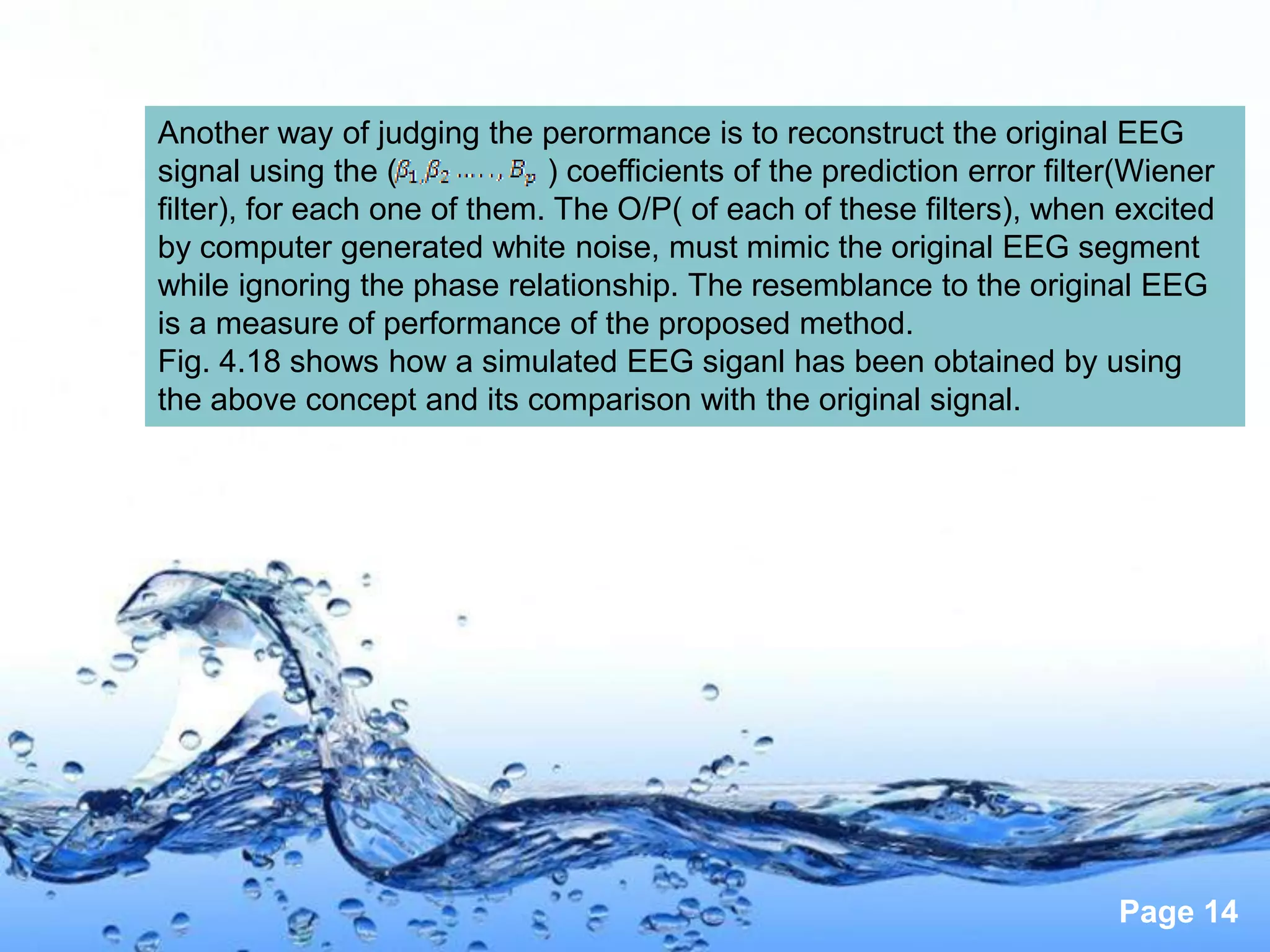 Another way of judging the perormance is to reconstruct the original EEG
signal using the (            ) coefficients of the prediction error filter(Wiener
filter), for each one of them. The O/P( of each of these filters), when excited
by computer generated white noise, must mimic the original EEG segment
while ignoring the phase relationship. The resemblance to the original EEG
is a measure of performance of the proposed method.
Fig. 4.18 shows how a simulated EEG siganl has been obtained by using
the above concept and its comparison with the original signal.




                                                                          Page 14
 