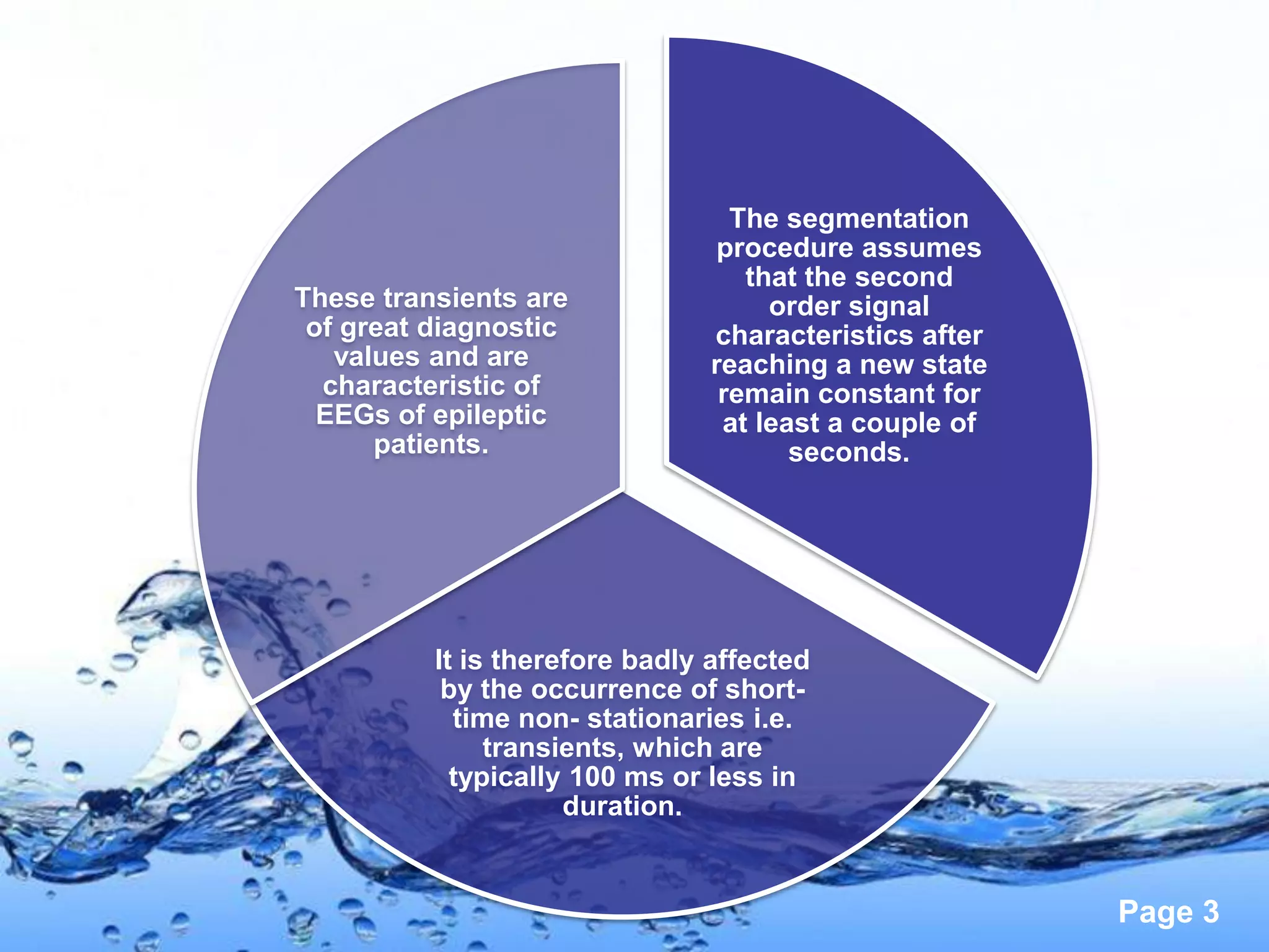 The segmentation
                                 procedure assumes
                                   that the second
These transients are                 order signal
 of great diagnostic            characteristics after
   values and are               reaching a new state
  characteristic of              remain constant for
  EEGs of epileptic              at least a couple of
      patients.                        seconds.




          It is therefore badly affected
           by the occurrence of short-
            time non- stationaries i.e.
               transients, which are
            typically 100 ms or less in
                     duration.


                                                        Page 3
 